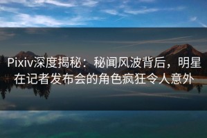Pixiv深度揭秘：秘闻风波背后，明星在记者发布会的角色疯狂令人意外