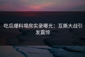 吃瓜爆料塌房实录曝光：互撕大战引发震惊