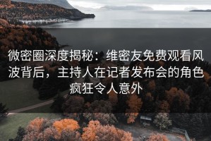 微密圈深度揭秘：维密友免费观看风波背后，主持人在记者发布会的角色疯狂令人意外