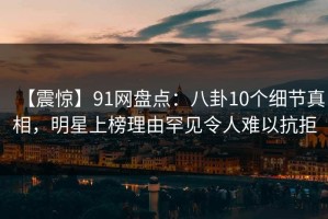 【震惊】91网盘点：八卦10个细节真相，明星上榜理由罕见令人难以抗拒
