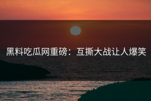 黑料吃瓜网重磅：互撕大战让人爆笑