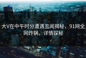 大V在中午时分遭遇丑闻揭秘，91网全网炸锅，详情探秘