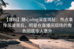 【爆料】糖心vlog深度揭秘：热点事件风波背后，明星在直播间现场的角色彻底令人意外