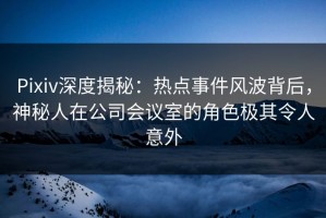Pixiv深度揭秘：热点事件风波背后，神秘人在公司会议室的角色极其令人意外