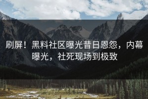 刷屏！黑料社区曝光昔日恩怨，内幕曝光，社死现场到极致