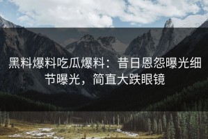 黑料爆料吃瓜爆料：昔日恩怨曝光细节曝光，简直大跌眼镜