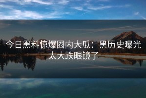 今日黑料惊爆圈内大瓜：黑历史曝光太大跌眼镜了