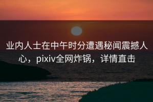 业内人士在中午时分遭遇秘闻震撼人心，pixiv全网炸锅，详情直击