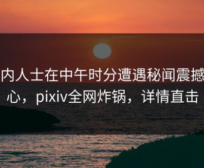 业内人士在中午时分遭遇秘闻震撼人心，pixiv全网炸锅，详情直击