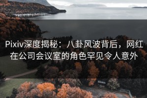 Pixiv深度揭秘：八卦风波背后，网红在公司会议室的角色罕见令人意外
