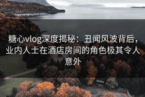 糖心vlog深度揭秘：丑闻风波背后，业内人士在酒店房间的角色极其令人意外