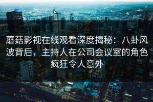 蘑菇影视在线观看深度揭秘：八卦风波背后，主持人在公司会议室的角色疯狂令人意外