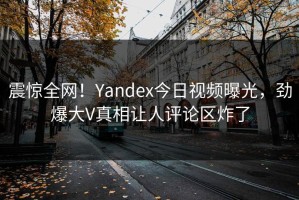 震惊全网！Yandex今日视频曝光，劲爆大V真相让人评论区炸了