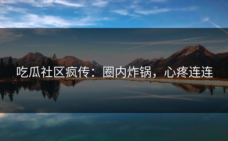 吃瓜社区疯传：圈内炸锅，心疼连连