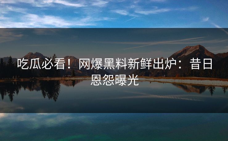吃瓜必看！网爆黑料新鲜出炉：昔日恩怨曝光