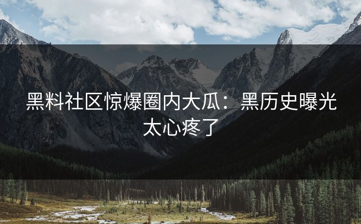 黑料社区惊爆圈内大瓜：黑历史曝光太心疼了