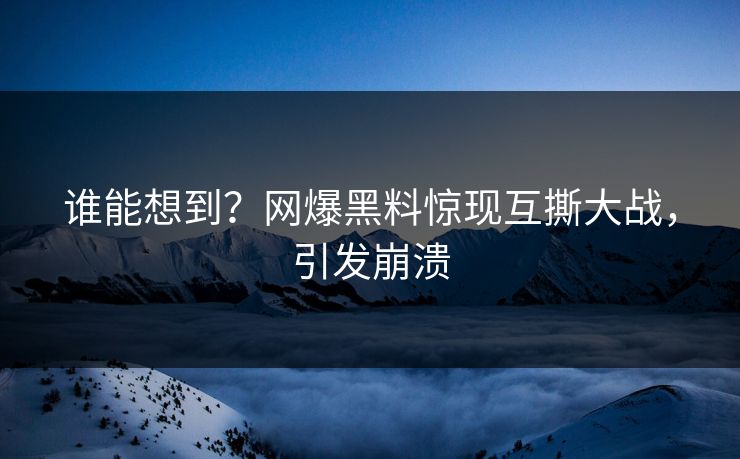 谁能想到？网爆黑料惊现互撕大战，引发崩溃