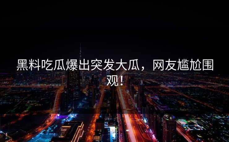 黑料吃瓜爆出突发大瓜，网友尴尬围观！