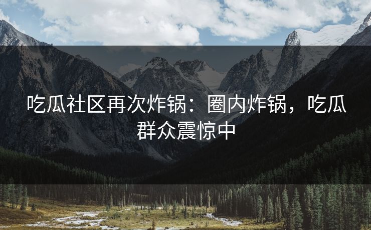 吃瓜社区再次炸锅：圈内炸锅，吃瓜群众震惊中