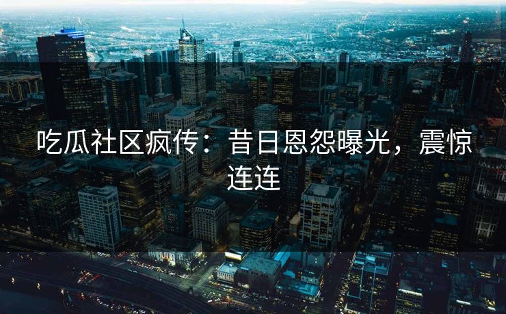 吃瓜社区疯传：昔日恩怨曝光，震惊连连
