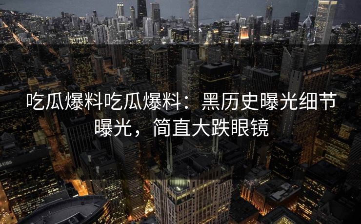 吃瓜爆料吃瓜爆料：黑历史曝光细节曝光，简直大跌眼镜