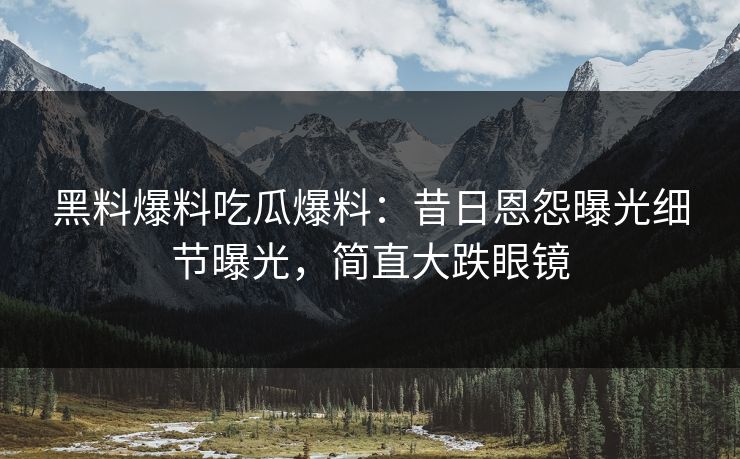 黑料爆料吃瓜爆料：昔日恩怨曝光细节曝光，简直大跌眼镜
