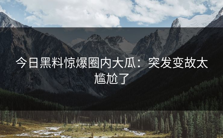 今日黑料惊爆圈内大瓜：突发变故太尴尬了