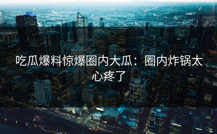 吃瓜爆料惊爆圈内大瓜：圈内炸锅太心疼了