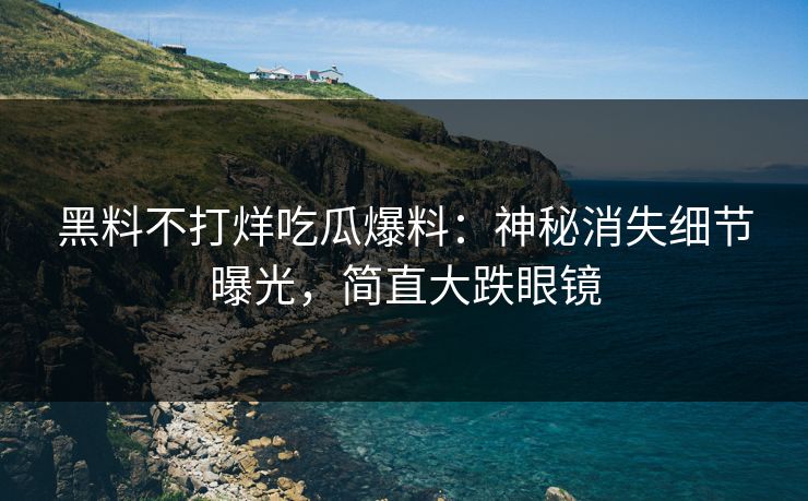 黑料不打烊吃瓜爆料：神秘消失细节曝光，简直大跌眼镜