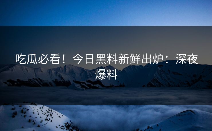 吃瓜必看！今日黑料新鲜出炉：深夜爆料