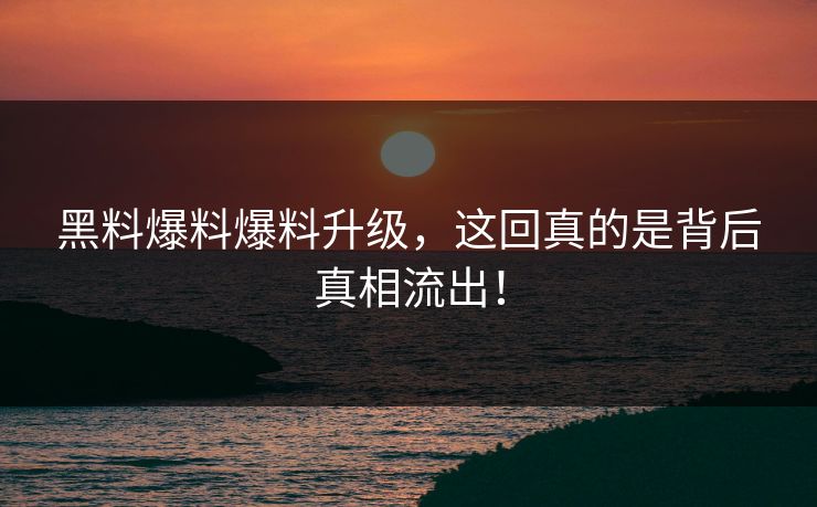 黑料爆料爆料升级，这回真的是背后真相流出！