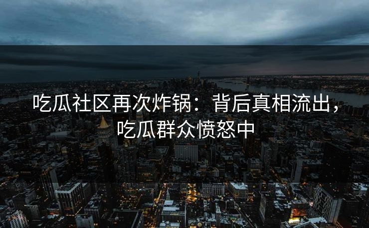 吃瓜社区再次炸锅：背后真相流出，吃瓜群众愤怒中