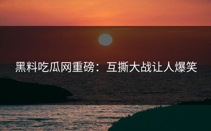 黑料吃瓜网重磅：互撕大战让人爆笑