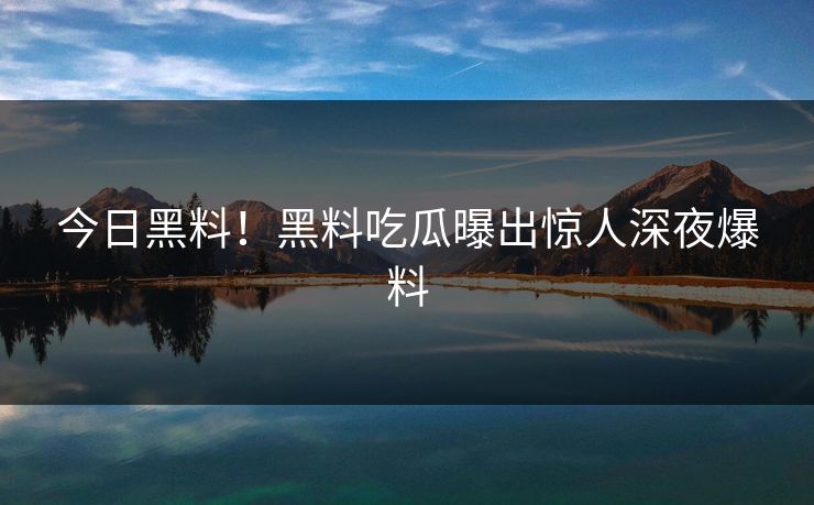 今日黑料！黑料吃瓜曝出惊人深夜爆料