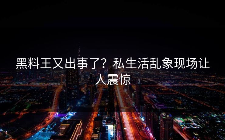 黑料王又出事了？私生活乱象现场让人震惊