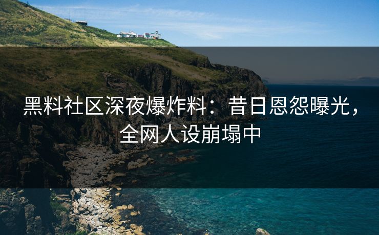 黑料社区深夜爆炸料：昔日恩怨曝光，全网人设崩塌中