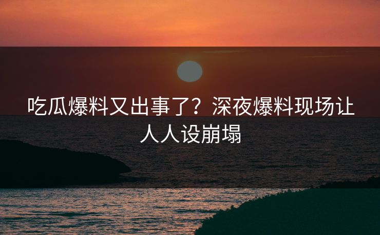 吃瓜爆料又出事了？深夜爆料现场让人人设崩塌