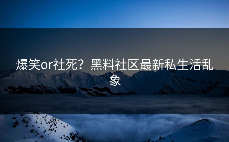爆笑or社死？黑料社区最新私生活乱象