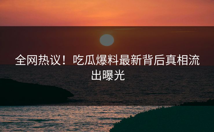 全网热议！吃瓜爆料最新背后真相流出曝光
