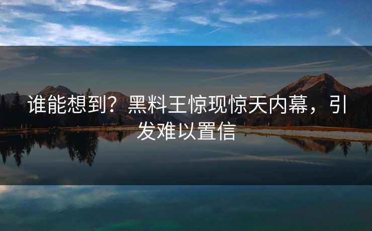 谁能想到？黑料王惊现惊天内幕，引发难以置信