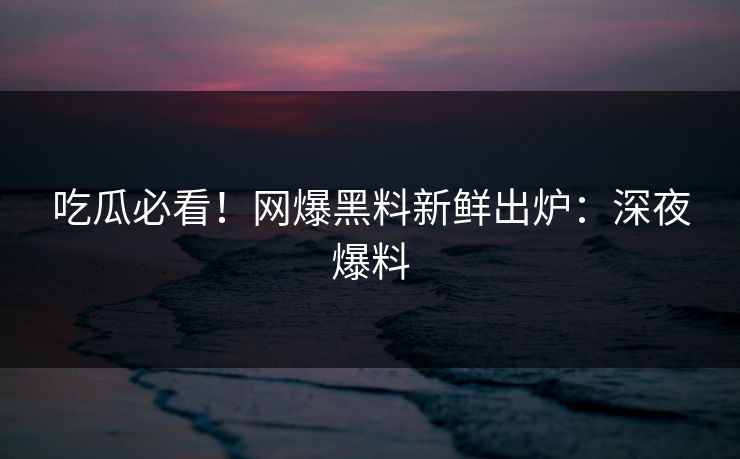吃瓜必看！网爆黑料新鲜出炉：深夜爆料
