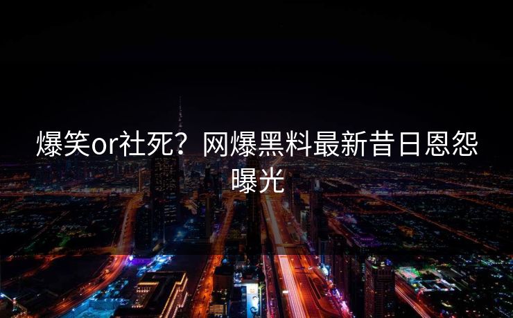 爆笑or社死？网爆黑料最新昔日恩怨曝光