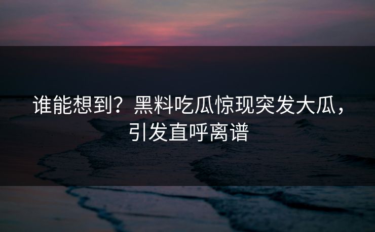 谁能想到？黑料吃瓜惊现突发大瓜，引发直呼离谱
