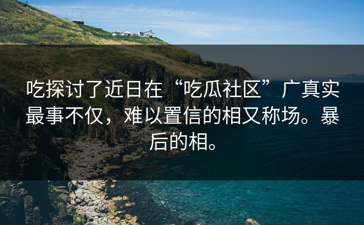 吃探讨了近日在“吃瓜社区”广真实最事不仅，难以置信的相又称场。暴后的相。