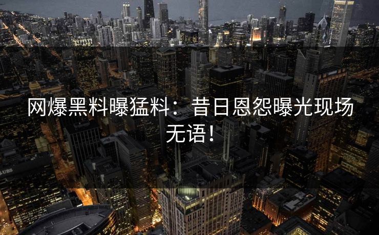 网爆黑料曝猛料：昔日恩怨曝光现场无语！