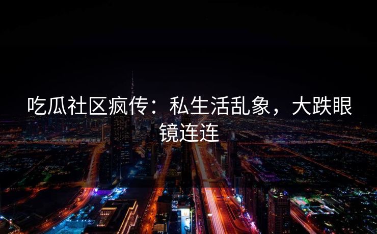 吃瓜社区疯传：私生活乱象，大跌眼镜连连