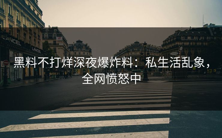 黑料不打烊深夜爆炸料：私生活乱象，全网愤怒中