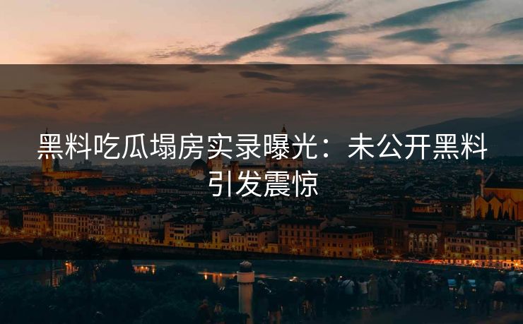 黑料吃瓜塌房实录曝光：未公开黑料引发震惊