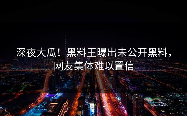 深夜大瓜！黑料王曝出未公开黑料，网友集体难以置信