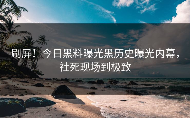 刷屏！今日黑料曝光黑历史曝光内幕，社死现场到极致